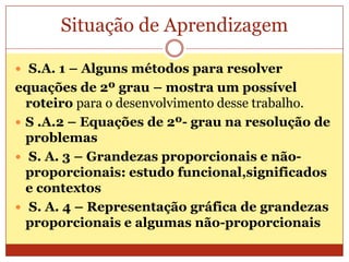 Situação de AprendizagemS.A. 1 – Alguns métodos para resolverequações de 2º grau – mostra um possível roteiro para o desenvolvimento desse trabalho.S .A.2 – Equações de 2º- grau na resolução de problemasS. A. 3 – Grandezas proporcionais e não-proporcionais: estudo funcional,significados e contextos S. A. 4 – Representação gráfica de grandezas proporcionais e algumas não-proporcionais