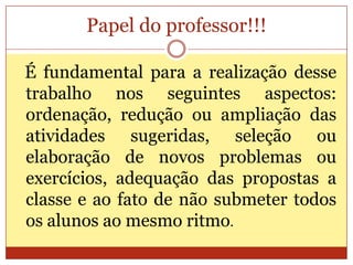 Papel do professor!!!É fundamental para a realização desse trabalho nos seguintes aspectos: ordenação, redução ou ampliação das atividades sugeridas, seleção ou elaboração de novos problemas ou exercícios, adequação das propostas a classe e ao fato de não submeter todos os alunos ao mesmo ritmo.