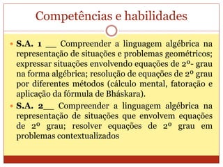 Competências e habilidadesS.A. 1 __ Compreender a linguagem algébrica na representação de situações e problemas geométricos; expressar situações envolvendo equações de 2º- grau na forma algébrica; resolução de equações de 2º grau por diferentes métodos (cálculo mental, fatoração e aplicação da fórmula de Bháskara).S.A. 2__ Compreender a linguagem algébrica na representação de situações que envolvem equações de 2º grau; resolver equações de 2º grau em problemas contextualizados