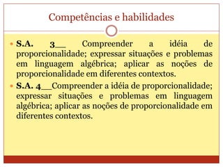 Competências e habilidadesS.A. 3__ Compreender a idéia de proporcionalidade; expressar situações e problemas em linguagem algébrica; aplicar as noções de proporcionalidade em diferentes contextos.S.A. 4__Compreender a idéia de proporcionalidade; expressar situações e problemas em linguagem algébrica; aplicar as noções de proporcionalidade em diferentes contextos.