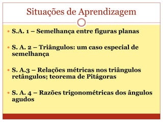 Situações de AprendizagemS.A. 1 – Semelhança entre figuras planasS. A. 2 – Triângulos: um caso especial de semelhançaS. A.3 – Relações métricas nos triângulos retângulos; teorema de PitágorasS. A. 4 – Razões trigonométricas dos ângulos agudos