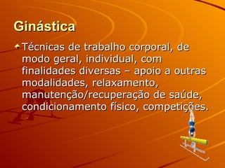 Ginástica
 Técnicas de trabalho corporal, de
 modo geral, individual, com
 finalidades diversas – apoio a outras
 modalidades, relaxamento,
 manutenção/recuperação de saúde,
 condicionamento físico, competições.
 