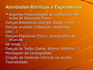 Atividades Rítmicas e Expressivas
  Algumas Possibilidades de Conteúdos nas
  aulas de Educação Física:
Danças Brasileiras (Samba, Baião, Frevo...)
Danças eruditas (Clássicas, modernas,
Jazz...)
Danças Populares (Forró, coreografias de
  músicas
da moda,...)
Danças de Salão (Salsa, Bolero, Soltinho...)
Montagem de Coreografias;
Criação de Festivais rítmicos na escola;
Teatralildade.
 