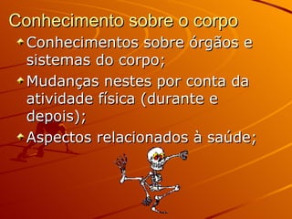 Conhecimento sobre o corpo
  Conhecimentos sobre órgãos e
  sistemas do corpo;
  Mudanças nestes por conta da
  atividade física (durante e
  depois);
  Aspectos relacionados à saúde;
 