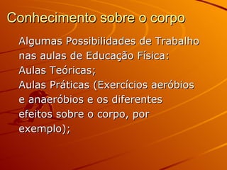 Conhecimento sobre o corpo
 Algumas Possibilidades de Trabalho
 nas aulas de Educação Física:
 Aulas Teóricas;
 Aulas Práticas (Exercícios aeróbios
 e anaeróbios e os diferentes
 efeitos sobre o corpo, por
 exemplo);
 