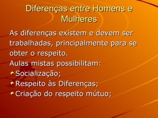 Diferenças entre Homens e
             Mulheres
As diferenças existem e devem ser
trabalhadas, principalmente para se
obter o respeito.
Aulas mistas possibilitam:
  Socialização;
  Respeito às Diferenças;
  Criação do respeito mútuo;
 