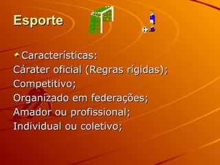 Esporte

  Características:
Cárater oficial (Regras rígidas);
Competitivo;
Organizado em federações;
Amador ou profissional;
Individual ou coletivo;
 