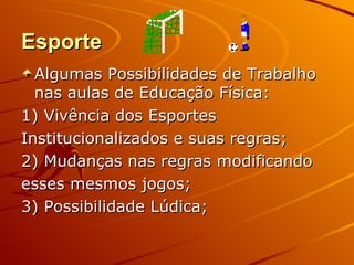 Esporte
  Algumas Possibilidades de Trabalho
  nas aulas de Educação Física:
1) Vivência dos Esportes
Institucionalizados e suas regras;
2) Mudanças nas regras modificando
esses mesmos jogos;
3) Possibilidade Lúdica;
 