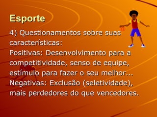 Esporte
4) Questionamentos sobre suas
características:
Positivas: Desenvolvimento para a
competitividade, senso de equipe,
estímulo para fazer o seu melhor...
Negativas: Exclusão (seletividade),
mais perdedores do que vencedores.
 