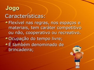 Jogo
Características:
 Flexível nas regras, nos espaços e
 materiais, tem caráter competitivo
 ou não, cooperativo ou recreativo.
 Ocupação do tempo livre;
 É também denominado de
 brincadeira;
 