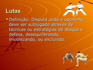 Lutas
 Definição: Disputa onde o oponente
 deve ser subjugado através de
 técnicas ou estratégias de ataque e
 defesa, desequilibrando,
 imobilizando, ou excluindo.
 