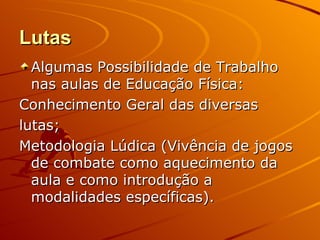Lutas
  Algumas Possibilidade de Trabalho
  nas aulas de Educação Física:
Conhecimento Geral das diversas
lutas;
Metodologia Lúdica (Vivência de jogos
  de combate como aquecimento da
  aula e como introdução a
  modalidades específicas).
 