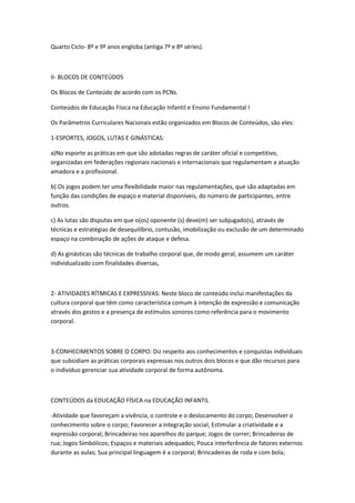 Quarto Ciclo- 8º e 9º anos engloba (antiga 7º e 8º séries).



II- BLOCOS DE CONTEÚDOS

Os Blocos de Conteúdo de acordo com os PCNs.

Conteúdos de Educação Física na Educação Infantil e Ensino Fundamental I

Os Parâmetros Curriculares Nacionais estão organizados em Blocos de Conteúdos, são eles:

1-ESPORTES, JOGOS, LUTAS E GINÁSTICAS:

a)No esporte as práticas em que são adotadas regras de caráter oficial e competitivo,
organizadas em federações regionais nacionais e internacionais que regulamentam a atuação
amadora e a profissional.

b) Os jogos podem ter uma flexibilidade maior nas regulamentações, que são adaptadas em
função das condições de espaço e material disponíveis, do número de participantes, entre
outros.

c) As lutas são disputas em que o(os) oponente (s) deve(m) ser subjugado(s), através de
técnicas e estratégias de desequilíbrio, contusão, imobilização ou exclusão de um determinado
espaço na combinação de ações de ataque e defesa.

d) As ginásticas são técnicas de trabalho corporal que, de modo geral, assumem um caráter
individualizado com finalidades diversas,



2- ATIVIDADES RÍTMICAS E EXPRESSIVAS: Neste bloco de conteúdo inclui manifestações da
cultura corporal que têm como característica comum à intenção de expressão e comunicação
através dos gestos e a presença de estímulos sonoros como referência para o movimento
corporal.



3-CONHECIMENTOS SOBRE O CORPO: Diz respeito aos conhecimentos e conquistas individuais
que subsidiam as práticas corporais expressas nos outros dois blocos e que dão recursos para
o indivíduo gerenciar sua atividade corporal de forma autônoma.



CONTEÚDOS da EDUCAÇÃO FÍSICA na EDUCAÇÃO INFANTIL

-Atividade que favoreçam a vivência, o controle e o deslocamento do corpo; Desenvolver o
conhecimento sobre o corpo; Favorecer a integração social; Estimular a criatividade e a
expressão corporal; Brincadeiras nos aparelhos do parque; Jogos de correr; Brincadeiras de
rua; Jogos Simbólicos; Espaços e materiais adequados; Pouca interferência de fatores externos
durante as aulas; Sua principal linguagem é a corporal; Brincadeiras de roda e com bola;
 