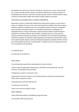 Competições entre dois times; O faz de conta (faz de conta que esta no trem, serve comida,
etc...); Aula estoriada; Construir, destruir, transformar objetos leva a criança a conhecer as
propriedades dos materiais, construírem conceitos de peso, textura e tamanho (altura, largura
e espessura); Desenvolver noções sobre saúde (nutrição, higiene) e educação.

CONTEÚDOS da EDUCAÇÃO FÍSICA no ENSINO FUNDAMENTAL

Desenvolver o prazer e o gosto pela atividade física; Desenvolver o gosto e o prazer sobre o
corpo e os cuidados com o seu e com o dos outros; Solucionar problemas de ordem corporal;
Conhecer, organizar e modificar locais para as atividades corporais; Favorecer a integração
social; Estimular a expressão corporal e a criatividade; Desenvolver as habilidades e as
capacidades físicas e motoras; Desenvolver noções esportivas; Adquirir noções de regras e
aceitação de resultados; Oferecer oportunidades e situações para que a criança analise,
critique e apresente propostas de mudanças nas atividades; Criar um ambiente de igualdade
de direitos e posições nas atividades; Jogos adaptados e pré-desportivos; Desenvolver noções
sobre saúde (nutrição, higiene e postura); Utilização de pequenos e grandes materiais; Variar o
grau de dificuldades das tarefas, a complexidade e a exigência quanto às respostas dos alunos
e os resultados por eles alcançados.



III- PLANO DE AULA-

Um plano de aula se divide em:



PARTE INICIAL: ´

-Caracterizado pelo aquecimento, preparação para a parte principal.

-Pode ser jogos de quebra-gelo, alongamentos, atividades como aquecimento muscular
intensivo e a capacidade de concentração.

-Alongamento- preparar o corpo para a aula.

-Aquecimento muscular e articular com as formas básicas de movimento: deslocamentos,
andar, saltitos, pequenas corridas.

-Preparação para a parte principal da aula.

-É a parte mais curta da aula.

-Deve conter exercícios simples e suaves.

PARTE PRINCIPAL: -

-Onde serão desenvolvidas as atividades principais das aulas.

-Corresponde a 50% do total da aula.
 