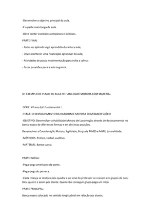 -Desenvolve o objetivo principal da aula.

-É a parte mais longa da aula.

-Deve conter exercícios complexos e intensos.

PARTE FINAL

- Pode ser aplicado algo aprendido durante a aula;

- Deve acontecer uma finalização agradável da aula;

- Atividades de pouca movimentação para volta a calma;

- Fazer previsões para a aula seguinte.




IV- EXEMPLO DE PLANO DE AULA DE HABILIDADE MOTORA COM MATERIAL



-SÉRIE: 4º ano doE.Fundamental I

-TEMA: DESENVOLVIMENTO DA HABILIDADE MOTORA COM BANCO SUÉCO.

-OBJETIVO: Desenvolver a Habilidade Motora de Locomoção através de deslocamentos no
banco sueco de diferentes formas e em distintas posições.

Desenvolver a Coordenação Motora, Agilidade, Força de MMSS e MMII, Lateralidade.

-MÉTODOS: Prático, verbal, auditivo.

-MATERIAL: Banco sueco.



PARTE INICIAL:

-Pega-pega americano da ponte.

-Pega-pega do perneta.

-Cada criança se desloca pela quadra e ao sinal do professor se reúnem em grupos de dois,
três, quatro e assim por diante. Quem não conseguir grupo paga um mico.

PARTE PRINCIPAL:

Banco sueco colocado no sentido longitudinal em relação aos alunos.
 
