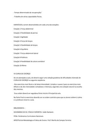 -Tempo determinado de recuperação/

-Trabalho de várias capacidades físicas.



EXERCÍCIOS a serem desenvolvidos em cada uma das estações:

Estação-1-Força abdominal

Estação 2-Flexibilidade de pernas

Estação 3-Agilidade

Estação 4-Força de braços

Estação 5-Flexibilidade de braços

Estação 6-Equilíbrio

Estação 7-Força abdominal lateral

Estação 8-Potência

Estação 9-Flexibilidade de coluna vertebral

Estação 10-Ritmo



VI-CURVA DE ESFORÇO

Ao ser planejada a aula, ela deverá seguir uma seleção gradativa de dificuldades chamada de
CURVA DE ESFORÇO na seguinte seqüência:

-Dos exercícios mais fáceis e de baixa intensidade ( simples e suaves ) para os exercícios mais
difíceis e de alta intensidade ( complexos e intensos), seguindo uma seleção natural na escolha
dos mesmos.

Essa ordem deverá ser seguidana Parte Inicial e Principal da aula.

Na Parte Final os exercícios deverão ser na ordem contrária para que os alunos voltem à calma
e o professor encerre a aula.



BIBLIOGRAFIA –

DICIONÁRIO DE ED. FÍSICA E ESPORTES- Valdir Barbanti.

PCNs- Parâmetros Curriculares Nacionais.

APOSTILA de Metodologia e Prática de Ensino- Prof. Marília de Campos Ferreira.
 