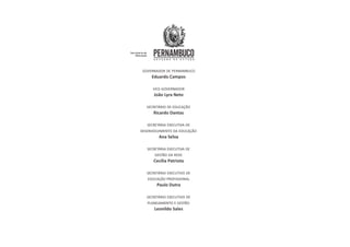 GOVERNADOR DE PERNAMBUCO
Eduardo Campos
VICE-GOVERNADOR
João Lyra Neto
SECRETÁRIO DE EDUCAÇÃO
Ricardo Dantas
SECRETÁRIA EXECUTIVA DE
DESENVOLVIMENTO DA EDUCAÇÃO
Ana Selva
SECRETÁRIA EXECUTIVA DE
GESTÃO DA REDE
Cecília Patriota
SECRETÁRIO EXECUTIVO DE
EDUCAÇÃO PROFISSIONAL
Paulo Dutra
SECRETÁRIO EXECUTIVO DE
PLANEJAMENTO E GESTÃO
Leonildo Sales
 