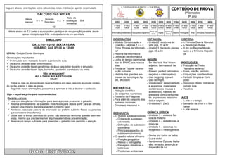 CONTEÚDO DE PROVA
Seguem abaixo, orientações sobre cálculo das notas (médias) e agenda do simulado.                    A VERDADEIRA ESCOLA DA VIDA

                                                                                                                                                                                  1º bimestre
                            CÁLCULO DAS NOTAS
                                                      Nota da                             Educação Infantil        Ensino Médio          Ensino Fundamental
                                                                                                                                                                                    9º ano
                 Média             Nota do
                           X4 +                X 2 + Avaliação     X4
                 mensal            Simulado                                                22/03       23/03      24/03      25/03       28/03   29/03     30/03    01/04     04/04      05/04       07/04      08/04
                                                     bimestral
                                                                                          3ª feira     4ª feira   5ª feira   6ª feira   2ª feira 3ª feira 4ª feira 6ª feira   2ª feira   3ª feira    5ª feira   6ª feira
                                          10                                              11h20        10h30      10h30      08h30      10h30 07h40 08h30 07h40               10h30      10h30       09h40      14h00

  Média abaixo de 7,0 (sete) o aluno poderá participar da recuperação paralela, desde    Informática Matemática Geografia Espanhol
                                                                                                                                        Prod. de
                                                                                                                                                 Inglês
                                                                                                                                                        Química/
                                                                                                                                                                 História Português       Arte      Simulado Substitutiva
              que a inscrição seja feita, antecipadamente, na secretaria.                                                                texto           Física


                                    SIMULADO                                             INFORMÁTICA                    ESPANHOL                       HISTÓRIA
                                                                                          Módulo Comunicação e          Unidad 2 Lecciones de         A Primeira Guerra Mundial.
                        DATA: 19/11/2010 (SEXTA-FEIRA)                                     Criação – páginas 1 a 4 +      vida pgs. 19 a 32             A Revolução Russa.
                         HORÁRIO: DAS 07h30 às 12h00                                       Filme “Piratas da Informáti-  Unidad 3 Haciendo planes  O fim do Regime Monár-
                                                                                           ca”                            pgs. 33 a 43                   quico e a Primeira Repúbli-
 LOCAL: Colégio Conde Domingos                                                            História da Informática                                       ca.
                                                                                          Definição de informática
 Observações importantes:
                                                                                          Linha do tempo da informá- INGLÊS
  O Simulado será realizado durante o período de aula;
  Os alunos deverão estar uniformizados;                                                  tica do ENIAC aos nossos  Be like/ look like/ How +        PORTUGUÊS
  Os alunos poderão trazer garrafinhas de água para beber durante o simulado;             dias                           adjetivo, be made of/ be      Produção de Texto:

  Os alunos deverão trazer: lápis, borracha, apontador, caneta azul ou preta;            Teoria de Tobbler da evo-      like                           “Narrativa de terror”
                                                                                           lução humana                  Present perfect (afirmativo,  Frase, oração, período
                               Não se esqueçam!                                           História das grandes em-       negativo e interrogativo)     Conjunções coordenativas
                          AULA DADA! AULA ESTUDADA!                                        presas de tecnologia: Ap-     Uso de going to e will        Período Simples e Com-
                                    HOJE!                                                  ple, Microsoft                Uso de might.                  posto
    Todos os dias os alunos devem rever a matéria em casa para não acumular conteú-                                      Vocabulario: personalidade  Discursos: direto, indireto e
 do no dia anterior à data da prova.                                                                                      e aparencia, materiais e       indireto livre
    Seguindo essas orientações, passamos a aprender e não a decorar o conteúdo.          MATEMÁTICA                       combinacoes (roupas e         Vocativo
                                                                                          Notação científica
                                                                                                                          acessorios), habitos, ex-
 Veja a seguir as principais recomendações:                                               Os conjuntos numéricos
                                                                                                                          pressoes com o verbo ma-
                                                                                          Teorema de Pitágoras
  Durante a prova:                                                                                                        ke, expressoes relaciona- ARTE
                                                                                          Para além do conjunto dos
   Leia com atenção as informações para fazer a prova e preencher o gabarito;                                            das a viagem.                 A arte e o tempo
                                                                                           números racionais
   Resolva primeiramente as questões mais fáceis para depois partir para as difíceis,    O número irracional π
                                                                                                                         Unidades 1, 2 e 3.            Leonardo da Vinci e a Mo-

    pois em uma mesma disciplina elas têm o mesmo valor;                                                                                                 nalisa
   Atente-se para cada palavra do enunciado (se preferir, sublinhe frases ou palavras                                                                  A arte terapia

    que considerar importantes);                                                         GEOGRAFIA                      QUÍMICA / FÍSICA
   Utilize todo o tempo permitido da prova, não deixando nenhuma questão sem res-        O mundo subdesenvolvido  Unidade 3 – estados físi-
    posta, mesmo que precise resolver algumas alternativas por eliminação;                    Origens do subdesen-       cos da matéria
   Reserve um tempo suficiente para preencher o gabarito com capricho e atenção.              volvimento                Unidade 4 – substâncias e

                                                                                              Definições do subdesen-    misturas
                                                                                               volvimento                Unidade 5 – sistemas ho-

                                                                                              Principais aspectos do     mogêneos e heterogêneos
                                                                                               subdesenvolvimento
                                                                                          O quadro natural africano     Ondas por todos os lados

                                                                                              Posição geográfica        Luz e visão

                                                                                              Relevo e hidrografia      Fenômenos Ópticos: Refle-

                                                                                              Paisagens climáticas e     xão, refração, absorção e
                                                                                               botânicas                  dispersão da luz
                                                                                              Problemas ambientais
 