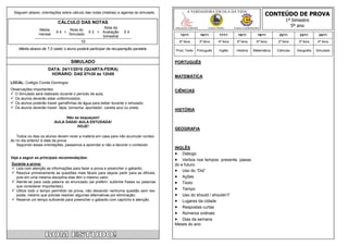 CONTEÚDO DE PROVA
  Seguem abaixo, orientações sobre cálculo das notas (médias) e agenda do simulado.            A VERDADEIRA ESCOLA DA VIDA

                           CÁLCULO DAS NOTAS                                                                                                                       1º bimestre
                                                     Nota da                           Educação Infantil         Ensino Médio      Ensino Fundamental
                                                                                                                                                                     5º ano
                Média            Nota do
                          X4 +                X 2 + Avaliação     X4
                mensal           Simulado                                                 12/11            16/11         17/11        18/11         19/11      22/11      23/11       24/11
                                                    bimestral
                                         10                                              6ª feira          3ª feira     4ª feira     5ª feira      6ª feira   2ª feira    3ª feira   4ª feira

    Média abaixo de 7,0 (sete) o aluno poderá participar da recuperação paralela.      Prod. Texto     Português         Inglês     História    Matemática    Ciências   Geografia   Simulado


                                   SIMULADO                                            PORTUGUÊS
                     DATA: 24/11/2010 (QUARTA-FEIRA)
                      HORÁRIO: DAS 07h30 às 12h00
                                                                                       MATEMÁTICA
LOCAL: Colégio Conde Domingos
Observações importantes:                                                               CIÊNCIAS
 O Simulado será realizado durante o período de aula;
 Os alunos deverão estar uniformizados;
 Os alunos poderão trazer garrafinhas de água para beber durante o simulado;
 Os alunos deverão trazer: lápis, borracha, apontador, caneta azul ou preta;
                                                                                       HISTÓRIA
                              Não se esqueçam!
                         AULA DADA! AULA ESTUDADA!
                                   HOJE!
                                                                                       GEOGRAFIA
   Todos os dias os alunos devem rever a matéria em casa para não acumular conteú-
do no dia anterior à data da prova.
   Seguindo essas orientações, passamos a aprender e não a decorar o conteúdo.
                                                                                       INGLÊS
                                                                                        Diálogo
Veja a seguir as principais recomendações:
                                                                                        Verbos nos tempos: presente, passa-
Durante a prova:                                                                       do e futuro.
 Leia com atenção as informações para fazer a prova e preencher o gabarito;
 Resolva primeiramente as questões mais fáceis para depois partir para as difíceis,
                                                                                        Uso do “Did”
  pois em uma mesma disciplina elas têm o mesmo valor;                                  Ações
 Atente-se para cada palavra do enunciado (se preferir, sublinhe frases ou palavras    Texto
  que considerar importantes);
 Utilize todo o tempo permitido da prova, não deixando nenhuma questão sem res-        Tempo
  posta, mesmo que precise resolver algumas alternativas por eliminação;                Uso do should / shouldn’t”
 Reserve um tempo suficiente para preencher o gabarito com capricho e atenção.         Lugares da cidade
                                                                                        Respostas curtas
                                                                                        Números ordinais
                                                                                        Dias da semana
                                                                                       Meses do ano
 