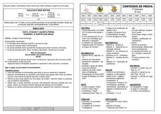 CONTEÚDO DE PROVA
Seguem abaixo, orientações sobre cálculo das notas (médias) e agenda do simulado.                    A VERDADEIRA ESCOLA DA VIDA

                            CÁLCULO DAS NOTAS                                                                                                                                             1º bimestre
                                                      Nota da                             Educação Infantil           Ensino Médio            Ensino Fundamental
                                                                                                                                                                                            6º ano
                 Média             Nota do
                           X4 +                X 2 + Avaliação     X4
                 mensal            Simulado                                                23/03      24/03      25/03    28/03      29/03       30/03      31/03      04/04      05/04      06/04      07/04      08/04
                                                     bimestral
                                                                                          4ª feira   5ª feira    6ª feira 2ª feira 3ª feira      4ª feira   5ª feira   2ª feira   3ª feira   4ª feira   5ª feira   6ª feira
                                          10                                              09h40      07h40       07h40 10h30 09h40               10h30      10h30      10h30      08h30      07h40      09h40      14h00
Média abaixo de 7,0 (sete) o aluno poderá participar da recuperação paralela, desde que                                  Prod. de
                                                                                          História Informática    Arte            Ciências Matemática Inglês Português Espanhol Geografia Simulado Substitutiva
                a inscrição seja feita, antecipadamente, na secretaria.                                                   texto


                                    SIMULADO                                              HISTÓRIA                       A água e as mudanças de       dos
                                                                                           Como solucionar um misté-     estado físico                Um par habitual: substan-
                       DATA: 07/04/2011 (QUINTA-FEIRA)                                      rio? À procura de pistas e  A água e os seres vivos        tivo e verbo
                        HORÁRIO: A PARTIR DAS 09h40                                         sinais.                      A solubilidade na água       Uma dupla: artigo e subs-
                                                                                           O que Holmes tem em co-      O ciclo da água na Terra      tantivo
 LOCAL: Colégio Conde Domingos                                                              mum com cientistas que                                     Adjetivo: qualificador do

 Observações importantes:                                                                   estudam o passado?                                          substantivo
  O Simulado será realizado durante o período de aula;                                    O trabalho do historiador.  MATEMÁTICA                   Leitura:
                                                                                           Viajando pela Pré-História:  Módulo 2 – potência          Painel de poemas
  Os alunos deverão estar uniformizados;
                                                                                            a origem do homem.           Módulo 3 – sistema de nu-    Musicalidade: efeitos poé-
  Os alunos poderão trazer garrafinhas de água para beber durante o simulado;
  Os alunos deverão trazer: lápis, borracha, apontador, caneta azul ou preta;                                            meração decimal               ticos e expressivos
                                                                                                                         Módulo 4 – os números no     A narrativa ficcional: au-
                               Não se esqueçam!                                           INFORMÁTICA                     nosso cotidiano               tor, narrador e persona-
                          AULA DADA! AULA ESTUDADA!                                        Módulo Word: páginas 1 a     Módulos 5 e 6 – Poliedros     gem
                                    HOJE!                                                   10                           Módulo 8 – medida de tem-    O texto narrativa: foco
    Todos os dias os alunos devem rever a matéria em casa para não acumular conteú-        História da Informática       po                            narrativo
 do no dia anterior à data da prova.                                                       Hardware e software – de-    Módulo 10 – resolução de
    Seguindo essas orientações, passamos a aprender e não a decorar o conteúdo.             finições                      problemas
                                                                                           Entrada e saída de dados                                ESPANHOL
 Veja a seguir as principais recomendações:                                                Tipos de software                                        Lección 1 ¿Quién soy yo?

  Durante a prova:                                                                         Editores de texto: defini-  INGLÊS                        Pgs. 6 a 17
   Leia com atenção as informações para fazer a prova e preencher o gabarito;              ções e finalidades           Verbo to be (afirmativo,   Lección 2 ¿Quién es us-

   Resolva primeiramente as questões mais fáceis para depois partir para as difíceis,     Inicialização do Word 2007    negativo e interrogatvo)    ted? Pgs. 18 a 27
    pois em uma mesma disciplina elas têm o mesmo valor;                                   A tela de trabalho do Word   Verbo to be + adjetivo     Lección 3 ¿Dónde es? pgs.

   Atente-se para cada palavra do enunciado (se preferir, sublinhe frases ou palavras      2007                         Possessive adjectives       28 a 41.
    que considerar importantes);                                                                                         Possessive 's

   Utilize todo o tempo permitido da prova, não deixando nenhuma questão sem res-                                       Vocabulário: Países e na-
    posta, mesmo que precise resolver algumas alternativas por eliminação;                ARTE                            cionalidades, profissão,  GEOGRAFIA
   Reserve um tempo suficiente para preencher o gabarito com capricho e atenção.          O que é espaço. Pág 5         sentimentos, descrição de  A Geografia e o lugar.
                                                                                           Ponto e linha. Pág 7          objetos e membros da fa-   O lugar e a natureza.
                                                                                           Pontilhismo. Pág 9            mília.                     A Terra e sua dinâmica.
                                                                                           Impressionismo. Pág 13       Unidades 1, 2 e 3.




                                                                                          CIÊNCIAS                                    PORTUGUÊS
                                                                                           Ciências: um processo                      Produção de Texto: Narra-
                                                                                            investigativo                               tiva
                                                                                           O registro do processo                     Estudo da língua:
                                                                                            investigativo                                Palavras que imitam ruí-
 
