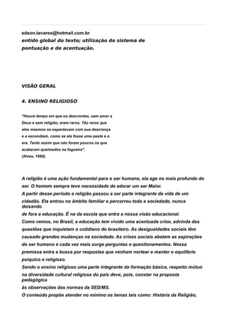 edson.tavares@hotmail.com.br
entido global do texto; utilização do sistema de
pontuação e de acentuação.




VISÃO GERAL


4. ENSINO RELIGIOSO


"Houve tempo em que os descrentes, sem amor a
Deus e sem religião, eram raros. Tão raros que
eles mesmos se espantavam com sua descrença
e a escondiam, como se ela fosse uma peste e o
era. Tanto assim que não foram poucos os que
acabaram queimados na fogueira".
(Alves, 1999).




A religião é uma ação fundamental para o ser humano, ela age no mais profundo do
ser. O homem sempre teve necessidade de adorar um ser Maior.
A partir desse período a religião passou a ser parte integrante da vida de um
cidadão. Ela entrou no âmbito familiar e percorreu toda a sociedade, nunca
deixando
de fora a educação. É na da escola que entra a nossa visão educacional.
Como vemos, no Brasil, a educação tem vivido uma acentuada crise, advinda das
questões que inquietam o cotidiano do brasileiro. As desigualdades sociais têm
causado grandes mudanças na sociedade. As crises sociais abatem as aspirações
do ser humano e cada vez mais surge perguntas e questionamentos. Nessa
premissa entra a busca por respostas que venham nortear e manter o equilíbrio
psíquico e religioso.
Sendo o ensino religioso uma parte integrante da formação básica, respeito mútuo
na diversidade cultural religiosa do país deve, pois, constar na proposta
pedagógica
às observações das normas da SED/MS.
O conteúdo propõe atender no mínimo os temas tais como: História da Religião,
 