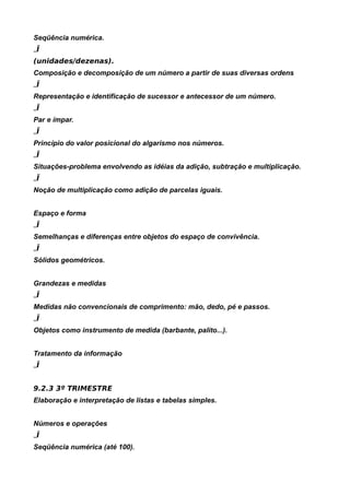 Seqüência numérica.
„Ï
(unidades/dezenas).
Composição e decomposição de um número a partir de suas diversas ordens
„Ï
Representação e identificação de sucessor e antecessor de um número.
„Ï
Par e ímpar.
„Ï
Princípio do valor posicional do algarismo nos números.
„Ï
Situações-problema envolvendo as idéias da adição, subtração e multiplicação.
„Ï
Noção de multiplicação como adição de parcelas iguais.


Espaço e forma
„Ï
Semelhanças e diferenças entre objetos do espaço de convivência.
„Ï
Sólidos geométricos.


Grandezas e medidas
„Ï
Medidas não convencionais de comprimento: mão, dedo, pé e passos.
„Ï
Objetos como instrumento de medida (barbante, palito...).


Tratamento da informação
„Ï


9.2.3 3º TRIMESTRE
Elaboração e interpretação de listas e tabelas simples.


Números e operações
„Ï
Seqüência numérica (até 100).
 