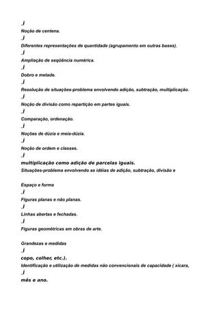 „Ï
Noção de centena.
„Ï
Diferentes representações de quantidade (agrupamento em outras bases).
„Ï
Ampliação de seqüência numérica.
„Ï
Dobro e metade.
„Ï
Resolução de situações-problema envolvendo adição, subtração, multiplicação.
„Ï
Noção de divisão como repartição em partes iguais.
„Ï
Comparação, ordenação.
„Ï
Noções de dúzia e meia-dúzia.
„Ï
Noção de ordem e classes.
„Ï
multiplicação como adição de parcelas iguais.
Situações-problema envolvendo as idéias de adição, subtração, divisão e


Espaço e forma
„Ï
Figuras planas e não planas.
„Ï
Linhas abertas e fechadas.
„Ï
Figuras geométricas em obras de arte.


Grandezas e medidas
„Ï
copo, colher, etc.).
Identificação e utilização de medidas não convencionais de capacidade ( xícara,
„Ï
mês e ano.
 
