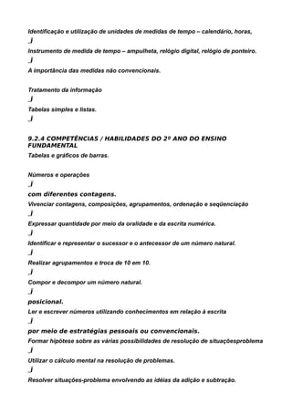 Identificação e utilização de unidades de medidas de tempo – calendário, horas,
„Ï
Instrumento de medida de tempo – ampulheta, relógio digital, relógio de ponteiro.
„Ï
A importância das medidas não convencionais.


Tratamento da informação
„Ï
Tabelas simples e listas.
„Ï


9.2.4 COMPETÊNCIAS / HABILIDADES DO 2º ANO DO ENSINO
FUNDAMENTAL
Tabelas e gráficos de barras.


Números e operações
„Ï
com diferentes contagens.
Vivenciar contagens, composições, agrupamentos, ordenação e seqüenciação
„Ï
Expressar quantidade por meio da oralidade e da escrita numérica.
„Ï
Identificar e representar o sucessor e o antecessor de um número natural.
„Ï
Realizar agrupamentos e troca de 10 em 10.
„Ï
Compor e decompor um número natural.
„Ï
posicional.
Ler e escrever números utilizando conhecimentos em relação à escrita
„Ï
por meio de estratégias pessoais ou convencionais.
Formar hipótese sobre as várias possibilidades de resolução de situaçõesproblema
„Ï
Utilizar o cálculo mental na resolução de problemas.
„Ï
Resolver situações-problema envolvendo as idéias da adição e subtração.
 