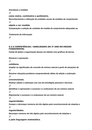 Grandezas e medidas
„Ï
como metro, centímetro e quilômetro.
Reconhecimento e utilização de unidades usuais de medidas de comprimento
„Ï
objeto a ser medido.
Comparação e seleção de unidades de medida de comprimento adequadas ao


Tratamento da informação
„Ï



9.3.4 COMPETÊNCIAS / HABILIDADES DO 3º ANO DO ENSINO
FUNDAMENTAL
Coleta de dados e organização desses em tabelas e/ou gráficos de barras.


Números e operações
„Ï
cotidiano.
Ampliar os significados do conceito de número natural a partir de situações do
„Ï
Resolver situações-problema compreendendo idéias de adição e subtração.
„Ï
convencionais.
Realizar adição e subtração com uso de estratégias pessoais e técnicas
„Ï
Identificar e representar o sucessor e o antecessor de um número natural.
„Ï
Representar o sucessor e o antecessor de um número natural.
„Ï
regularidades.
Compor e decompor números de três dígitos pelo reconhecimento de relações e
„Ï
regularidades.
Decompor números de três dígitos pelo reconhecimento de relações e
„Ï
e pela linguagem matemática.
 