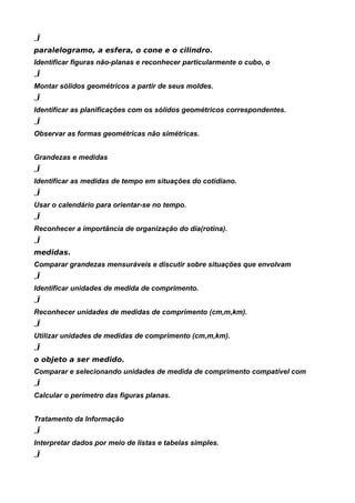 „Ï
paralelogramo, a esfera, o cone e o cilindro.
Identificar figuras não-planas e reconhecer particularmente o cubo, o
„Ï
Montar sólidos geométricos a partir de seus moldes.
„Ï
Identificar as planificações com os sólidos geométricos correspondentes.
„Ï
Observar as formas geométricas não simétricas.


Grandezas e medidas
„Ï
Identificar as medidas de tempo em situações do cotidiano.
„Ï
Usar o calendário para orientar-se no tempo.
„Ï
Reconhecer a importância de organização do dia(rotina).
„Ï
medidas.
Comparar grandezas mensuráveis e discutir sobre situações que envolvam
„Ï
Identificar unidades de medida de comprimento.
„Ï
Reconhecer unidades de medidas de comprimento (cm,m,km).
„Ï
Utilizar unidades de medidas de comprimento (cm,m,km).
„Ï
o objeto a ser medido.
Comparar e selecionando unidades de medida de comprimento compatível com
„Ï
Calcular o perímetro das figuras planas.


Tratamento da Informação
„Ï
Interpretar dados por meio de listas e tabelas simples.
„Ï
 