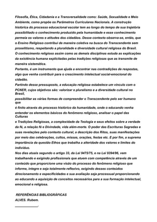 Filosofia, Ética, Cidadania e a Transversalidade como: Saúde, Sexualidade e Meio
Ambiente, como propõe os Parâmetros Curriculares Nacionais. A construção
histórica do processo educacional escolar tem ao longo do tempo de sua trajetória
possibilitado o conhecimento produzido pela humanidade e esse conhecimento
permeia os valores e atitudes dos cidadãos. Desse contexto observa-se, então, que
o Ensino Religioso contribui de maneira coletiva na busca do Transcendente sem
proselitismo, respeitando a pluralidade e diversidade cultural religiosa do Brasil.
O conhecimento religioso assim como as demais disciplinas estuda as explicações
da existência humana explicitadas pelas tradições religiosas que as transmite de
maneira sistemática.
Portanto, é um instrumento que ajuda a encontrar nas contradições de respostas,
algo que venha contribuir para o crescimento intelectual social-emocional do
cidadão.
Partindo desse pressuposto, a educação religiosa estabelece um vínculo com o
PCNER, cujos objetivos são: valorizar o pluralismo e a diversidade cultural no
Brasil,
possibilitar as várias formas de compreender o Transcendente pelo ser humano
que
é finito através do processo histórico da humanidade, onde o educando venha
entender os elementos básicos do fenômeno religioso, analisar o papel das
Culturas
e Tradições Religiosas, a complexidade da Teologia e seus efeitos sobre a verdade
da fé, a relação fé e Divindade, vida além-morte. O poder das Escrituras Sagradas e
suas revelações pelo contexto cultural, a descrição dos Ritos, suas manifestações
por meio das celebrações, cultos, missas, orações, festas etc. E por fim, a suprema
importância da questão Ethos que trabalha a alteridade dos valores e limites do
indivíduo.
Nos dias atuais segundo o artigo 33, da Lei 9475/75, e na Lei 9394/96, vem
trabalhando e exigindo profissionais que atuem com competência através de um
conteúdo que proporcione uma visão do processo do fenômeno religioso que
informe, integre e seja totalmente reflexivo, exigindo desses conteúdos
direcionamento e especificidades e sua avaliação seja processual proporcionando
ao educando a aquisição de conceitos necessários para a sua formação intelectual,
emocional e religiosa.


REFERÊNCIAS BIBLIOGRÁFICAS
ALVES. Rubem.
_____________.
 