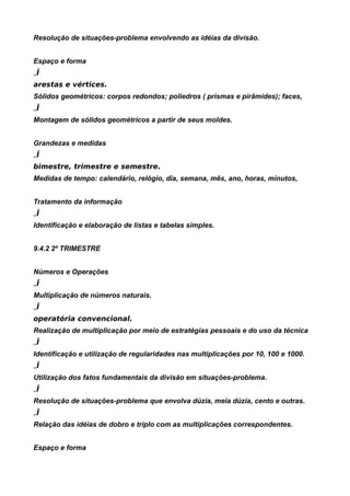 Resolução de situações-problema envolvendo as idéias da divisão.


Espaço e forma
„Ï
arestas e vértices.
Sólidos geométricos: corpos redondos; poliedros ( prismas e pirâmides); faces,
„Ï
Montagem de sólidos geométricos a partir de seus moldes.


Grandezas e medidas
„Ï
bimestre, trimestre e semestre.
Medidas de tempo: calendário, relógio, dia, semana, mês, ano, horas, minutos,


Tratamento da informação
„Ï
Identificação e elaboração de listas e tabelas simples.


9.4.2 2º TRIMESTRE


Números e Operações
„Ï
Multiplicação de números naturais.
„Ï
operatória convencional.
Realização de multiplicação por meio de estratégias pessoais e do uso da técnica
„Ï
Identificação e utilização de regularidades nas multiplicações por 10, 100 e 1000.
„Ï
Utilização dos fatos fundamentais da divisão em situações-problema.
„Ï
Resolução de situações-problema que envolva dúzia, meia dúzia, cento e outras.
„Ï
Relação das idéias de dobro e triplo com as multiplicações correspondentes.


Espaço e forma
 