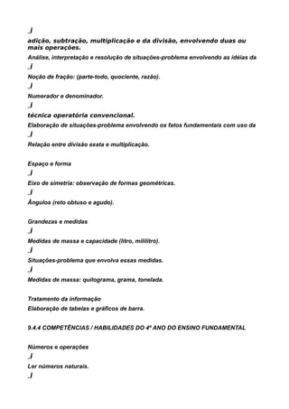 „Ï
adição, subtração, multiplicação e da divisão, envolvendo duas ou
mais operações.
Análise, interpretação e resolução de situações-problema envolvendo as idéias da
„Ï
Noção de fração: (parte-todo, quociente, razão).
„Ï
Numerador e denominador.
„Ï
técnica operatória convencional.
Elaboração de situações-problema envolvendo os fatos fundamentais com uso da
„Ï
Relação entre divisão exata e multiplicação.


Espaço e forma
„Ï
Eixo de simetria: observação de formas geométricas.
„Ï
Ângulos (reto obtuso e agudo).


Grandezas e medidas
„Ï
Medidas de massa e capacidade (litro, mililitro).
„Ï
Situações-problema que envolva essas medidas.
„Ï
Medidas de massa: quilograma, grama, tonelada.


Tratamento da informação
Elaboração de tabelas e gráficos de barra.


9.4.4 COMPETÊNCIAS / HABILIDADES DO 4º ANO DO ENSINO FUNDAMENTAL


Números e operações
„Ï
Ler números naturais.
„Ï
 
