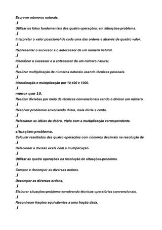Escrever números naturais.
„Ï
Utilizar os fatos fundamentais das quatro operações, em situações-problema.
„Ï
Interpretar o valor posicional de cada uma das ordens e através de quadro valor.
„Ï
Representar o sucessor e o antecessor de um número natural.
„Ï
Identificar o sucessor e o antecessor de um número natural.
„Ï
Realizar multiplicação de números naturais usando técnicas pessoais.
„Ï
Identificação e multiplicação por 10,100 e 1000.
„Ï
menor que 10.
Realizar divisões por meio de técnicas convencionais sendo o divisor um número
„Ï
Resolver problemas envolvendo dúzia, meia dúzia e cento.
„Ï
Relacionar as idéias de dobro, triplo com a multiplicação correspondente.
„Ï
situações-problema.
Calcular resultados das quatro operações com números decimais na resolução de
„Ï
Relacionar a divisão exata com a multiplicação.
„Ï
Utilizar as quatro operações na resolução de situações-problema.
„Ï
Compor e decompor as diversas ordens.
„Ï
Decompor as diversas ordens.
„Ï
Elaborar situações-problema envolvendo técnicas operatórias convencionais.
„Ï
Reconhecer frações equivalentes a uma fração dada.
„Ï
 