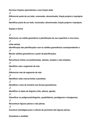 Escrever frações equivalentes a uma fração dada.
„Ï
Diferenciar parte de um todo, numerador, denominador, fração própria e imprópria.
„Ï
Identificar parte de um todo, numerador, denominador, fração própria e imprópria.


Espaço e forma


„Ï
Relacionar um sólido geométrico à planificação de sua superfície e vice-versa.
„Ï
vice-versa.
Identificação das planificações com os sólidos geométricos correspondentes e
„Ï
Montar sólidos geométricos a partir de planificações.
„Ï
Reconhecer linhas curvas(fechadas, abertas, simples e não-simples).
„Ï
Identificar reta e segmento de reta.
„Ï
Diferenciar reta de segmento de reta.
„Ï
Identificar retas concorrentes e paralelas.
„Ï
Identificar o eixo de simetria nas formas geométricas.
„Ï
Identificar os tipos de ângulos (reto, obtuso, agudo).
„Ï
Classificar os polígonos(triângulos, quadriláteros, pentágonos e hexágonos).
„Ï
Reconhecer figuras planas e não planas.
„Ï
Construir estratégias para o cálculo do perímetro das figuras planas.


Grandezas e medidas
 