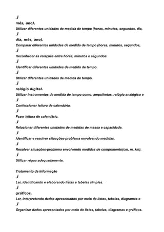 „Ï
mês, ano).
Utilizar diferentes unidades de medida de tempo (horas, minutos, segundos, dia,
„Ï
dia, mês, ano).
Comparar diferentes unidades de medida de tempo (horas, minutos, segundos,
„Ï
Reconhecer as relações entre horas, minutos e segundos.
„Ï
Identificar diferentes unidades de medida de tempo.
„Ï
Utilizar diferentes unidades de medida de tempo.
„Ï
relógio digital.
Utilizar instrumentos de medida de tempo como: ampulhetas, relógio analógico e
„Ï
Confeccionar leitura de calendário.
„Ï
Fazer leitura de calendário.
„Ï
Relacionar diferentes unidades de medidas de massa e capacidade.
„Ï
Identificar e resolver situações-problema envolvendo medidas.
„Ï
Resolver situações-problema envolvendo medidas de comprimento(cm, m, km).
„Ï
Utilizar régua adequadamente.


Tratamento da Informação
„Ï
Ler, identificando e elaborando listas e tabelas simples.
„Ï
gráficos.
Ler, interpretando dados apresentados por meio de listas, tabelas, diagramas e
„Ï
Organizar dados apresentados por meio de listas, tabelas, diagramas e gráficos.
 