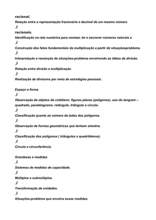 racional.
Relação entre a representação fracionária e decimal de um mesmo número
„Ï
racionais.
Identificação na reta numérica para nomear, ler e escrever números naturais e
„Ï
Construção dos fatos fundamentais da multiplicação a partir de situaçõesproblema.
„Ï
Interpretação e resolução de situações-problema envolvendo as idéias da divisão.
„Ï
Relação entre divisão e multiplicação.
„Ï
Realização de divisores por meio de estratégias pessoais.


Espaço e forma
„Ï
Observação de objetos do cotidiano: figuras planas (polígonos), uso do tangram –
quadrado, paralelogramo, retângulo, triângulo e círculo.
„Ï
Classificação quanto ao número de lados dos polígonos.
„Ï
Observação de formas geométricas que tenham simetria.
„Ï
Classificação dos polígonos ( triângulos e quadriláteros).
„Ï
Círculo e circunferência.


Grandezas e medidas
„Ï
Sistemas de medidas de capacidade.
„Ï
Múltiplos e submúltiplos.
„Ï
Transformação de unidades.
„Ï
Situações-problema que envolva essas medidas.
 