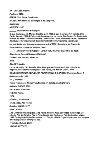 ANTONIAZZI, Alberto.
Paulinas, 1980.
BÍBLIA. Vida Nova. São Paulo.
BRASIL. Ministério da Educação e do Desporto.
Nacionais
MEC/SEF, 1987.
______. Ministério da Educação.
O que é religião, ed. Mundo Cristão, p. 9. 1999.O que é religião? 3ª edição. São
Paulo, Loyola, 2001.A Palavra de Deus na vida do povo. São Paulo. Ed.Sociedade
Bíblica do Brasil. 1995.Parâmetros Curriculares: Meio Ambiente/Saúde. Secretaria
de Educação Fundamental. Brasília:Parâmetros Curriculares Nacionais:
apresentação dos temas transversais: ética/ MEC. Secretaria da Educação
Fundamental. 3ª edição. Brasília, 2001.
______. Ministério da Educação. Lei 9394/96, de 20 de dezembro de 1996.
Diretrizes e Bases Educação Nacional
CARVALHO, Antonio Vieira de.
2006.
CLARET, Martin.
Lei de. Brasília, DF: Senado, 1996.Teologia da Educação Cristã. São Paulo,
Hagnos,A essência das religiões. São Paulo, Ed. Martin Claret. 2001.
CONSTITUIÇÃO DA REPUBLICA FEDEREATIVA DO BRASIL: Promulgada em 5
de outubro de 1988.
DAY, Jackson.
Velho Testamento Narrativas Bíblicas. 1ª Edição. Santa Bárbara
d’Oeste. SOCEP. 2000.
FILORANO, Giovanni
FREIRE, Paulo.
1979.
KÖNING, Waldenfels.
CRABTREE, Asa Routh.
Janeiro, JUERP, 1977.
PEDO, Albina.
, As Ciências das Religiões. São Paulo, Paulus, 1999.Educação e Mudança. 21ª
edição, Rio de Janeiro, Paz e Terra,Léxico das Religiões. Rio de Janeiro, Vozes,
1998.Teologia do Velho Testamento. 2ª Edição. Rio deTrajetória de uma luta em prol
da educação com amor pela paz.
1ª edição. Cuiabá, 2002.
VÁRIOS AUTORES.
 