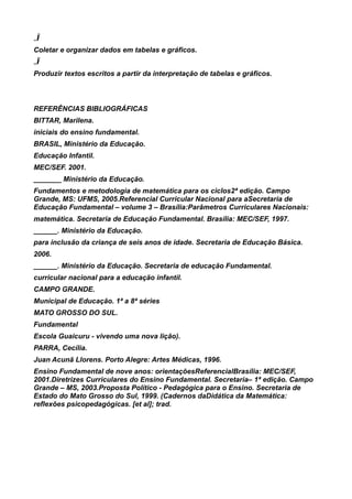 „Ï
Coletar e organizar dados em tabelas e gráficos.
„Ï
Produzir textos escritos a partir da interpretação de tabelas e gráficos.



REFERÊNCIAS BIBLIOGRÁFICAS
BITTAR, Marilena.
iniciais do ensino fundamental.
BRASIL, Ministério da Educação.
Educação Infantil.
MEC/SEF. 2001.
_______ Ministério da Educação.
Fundamentos e metodologia de matemática para os ciclos2ª edição. Campo
Grande, MS: UFMS, 2005.Referencial Curricular Nacional para aSecretaria de
Educação Fundamental – volume 3 – Brasília:Parâmetros Curriculares Nacionais:
matemática. Secretaria de Educação Fundamental. Brasília: MEC/SEF, 1997.
______. Ministério da Educação.
para inclusão da criança de seis anos de idade. Secretaria de Educação Básica.
2006.
______. Ministério da Educação. Secretaria de educação Fundamental.
curricular nacional para a educação infantil.
CAMPO GRANDE.
Municipal de Educação. 1ª a 8ª séries
MATO GROSSO DO SUL.
Fundamental
Escola Guaicuru - vivendo uma nova lição).
PARRA, Cecília.
Juan Acunã Llorens. Porto Alegre: Artes Médicas, 1996.
Ensino Fundamental de nove anos: orientaçõesReferencialBrasília: MEC/SEF,
2001.Diretrizes Curriculares do Ensino Fundamental. Secretaria– 1ª edição. Campo
Grande – MS, 2003.Proposta Político - Pedagógica para o Ensino. Secretaria de
Estado do Mato Grosso do Sul, 1999. (Cadernos daDidática da Matemática:
reflexões psicopedagógicas. [et al]; trad.
 