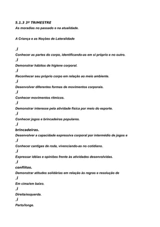 5.1.3 3º TRIMESTRE
As moradias no passado e na atualidade.


A Criança e as Noções de Lateralidade


„Ï
Conhecer as partes do corpo, identificando-as em si próprio e no outro.
„Ï
Demonstrar hábitos de higiene corporal.
„Ï
Reconhecer seu próprio corpo em relação ao meio ambiente.
„Ï
Desenvolver diferentes formas de movimentos corporais.
„Ï
Conhecer movimentos rítmicos.
„Ï
Demonstrar interesse pela atividade física por meio do esporte.
„Ï
Conhecer jogos e brincadeiras populares.
„Ï
brincadeiras.
Desenvolver a capacidade expressiva corporal por intermédio de jogos e
„Ï
Conhecer cantigas de roda, vivenciando-as no cotidiano.
„Ï
Expressar idéias e opiniões frente às atividades desenvolvidas.
„Ï
conflitos.
Demonstrar atitudes solidárias em relação às regras e resolução de
„Ï
Em cima/em baixo.
„Ï
Direita/esquerda.
„Ï
Perto/longe.
 