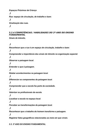 Espaços Próximos da Criança
„Ï
Rua: espaço de circulação, de trabalho e lazer.
„Ï
Sinalização das ruas.
„Ï


5.2.4 COMPETÊNCIAS / HABILIDADES DO 2º ANO DO ENSINO
FUNDAMENTAL
Sinais de trânsito.


„Ï
Reconhecer que a rua é um espaço de circulação, trabalho e lazer.
„Ï
Compreender a importância dos sinais de trânsito na organização espacial.
„Ï
Observar a paisagem local.
„Ï
Entender o que é paisagem.
„Ï
Relatar acontecimentos na paisagem local.
„Ï
Diferenciar os componentes da paisagem local.
„Ï
Compreender que a escola faz parte da sociedade.
„Ï
Valorizar os profissionais da escola.
„Ï
Localizar a escola no espaço local.
„Ï
Perceber as transformações da paisagem local.
„Ï
Reconhecer que o trabalho do homem transforma a paisagem.
„Ï
Registrar fatos geográficos relacionados ao meio em que vivem.


5.3. 3º ANO DO ENSINO FUNDAMENTAL
 