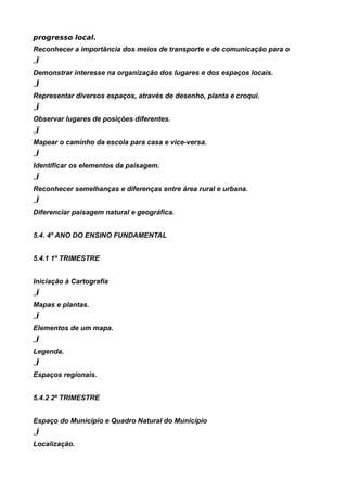 progresso local.
Reconhecer a importância dos meios de transporte e de comunicação para o
„Ï
Demonstrar interesse na organização dos lugares e dos espaços locais.
„Ï
Representar diversos espaços, através de desenho, planta e croqui.
„Ï
Observar lugares de posições diferentes.
„Ï
Mapear o caminho da escola para casa e vice-versa.
„Ï
Identificar os elementos da paisagem.
„Ï
Reconhecer semelhanças e diferenças entre área rural e urbana.
„Ï
Diferenciar paisagem natural e geográfica.


5.4. 4º ANO DO ENSINO FUNDAMENTAL


5.4.1 1º TRIMESTRE


Iniciação à Cartografia
„Ï
Mapas e plantas.
„Ï
Elementos de um mapa.
„Ï
Legenda.
„Ï
Espaços regionais.


5.4.2 2º TRIMESTRE


Espaço do Município e Quadro Natural do Município
„Ï
Localização.
 
