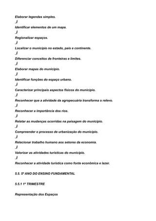Elaborar legendas simples.
„Ï
Identificar elementos de um mapa.
„Ï
Regionalizar espaços.
„Ï
Localizar o município no estado, país e continente.
„Ï
Diferenciar conceitos de fronteiras e limites.
„Ï
Elaborar mapas do município.
„Ï
Identificar funções do espaço urbano.
„Ï
Caracterizar principais aspectos físicos do município.
„Ï
Reconhecer que a atividade da agropecuária transforma o relevo.
„Ï
Reconhecer a importância dos rios.
„Ï
Relatar as mudanças ocorridas na paisagem do município.
„Ï
Compreender o processo de urbanização do município.
„Ï
Relacionar trabalho humano aos setores da economia.
„Ï
Valorizar as atividades turísticas do município.
„Ï
Reconhecer a atividade turística como fonte econômica e lazer.


5.5. 5º ANO DO ENSINO FUNDAMENTAL


5.5.1 1º TRIMESTRE


Representação dos Espaços
 