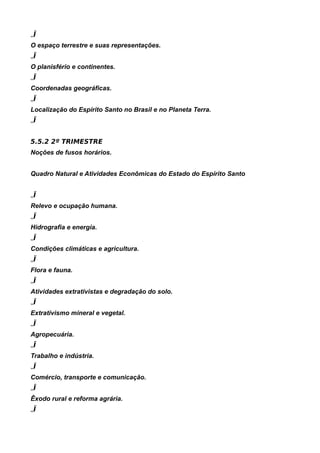 „Ï
O espaço terrestre e suas representações.
„Ï
O planisfério e continentes.
„Ï
Coordenadas geográficas.
„Ï
Localização do Espírito Santo no Brasil e no Planeta Terra.
„Ï


5.5.2 2º TRIMESTRE
Noções de fusos horários.


Quadro Natural e Atividades Econômicas do Estado do Espírito Santo


„Ï
Relevo e ocupação humana.
„Ï
Hidrografia e energia.
„Ï
Condições climáticas e agricultura.
„Ï
Flora e fauna.
„Ï
Atividades extrativistas e degradação do solo.
„Ï
Extrativismo mineral e vegetal.
„Ï
Agropecuária.
„Ï
Trabalho e indústria.
„Ï
Comércio, transporte e comunicação.
„Ï
Êxodo rural e reforma agrária.
„Ï
 