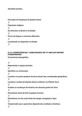 Atividade turística.
8
5.5.3 3º TRIMESTRE


Formação da População do Espírito Santo
„Ï
População indígena.
„Ï
Os africanos no Brasil e no Estado.
„Ï
Povos de línguas e costumes diferentes.
„Ï
Localizando os imigrantes no Estado.
„Ï



5.5.4 COMPETÊNCIAS / HABILIDADES DO 5º ANO DO ENSINO
FUNDAMENTAL
Crescimento demográfico.


„Ï
Representar o espaço terrestre.
„Ï
Identificar os continentes.
„Ï
Localizar um ponto qualquer da terra através das coordenadas geográficas.
„Ï
Localizar o estado do Espírito Santo no Brasil e no Planeta Terra.
„Ï
Analisar as mudanças de horários nas diversas partes da Terra.
„Ï
Reconhecer áreas de fácil ocupação humana.
„Ï
Reconhecer os rios como fonte de energia, navegação e lazer.
„Ï
Compreender que a agricultura depende das condições climáticas.
„Ï
 