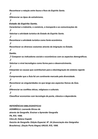 Reconhecer a relação entre fauna e flora do Espírito Santo.
„Ï
Diferenciar os tipos de extrativismo.
„Ï
Estado do Espírito Santo.
Caracterizar a indústria, o comércio, o transporte e as comunicações do
„Ï
Valorizar a atividade turística do Estado do Espírito Santo.
„Ï
Reconhecer a atividade turística como fonte econômica.
„Ï
Reconhecer os diversos costumes através da imigração no Estado.
„Ï
Santo.
„Ï Comparar os indicadores sociais e econômicos com os aspectos demográficos.
„Ï
Valorizar o nível tecnológico como forma para o desenvolvimento.
„Ï
Interpretar as causas que contribuíram para a desintegração do sistema vigente
„Ï
Compreender que a Ásia foi um continente marcado pela diversidade.
„Ï
Reconhecer as singularidades no que tange aos aspectos físicos da Ásia.
„Ï
Diferenciar os conflitos éticos, religiosos e culturais.
„Ï
Classificar economias com tecnologia de ponta, clássica e dependente.



REFERÊNCIAS BIBLIOGRÁFICAS
AZAMBULA, Leonardo Dirceu de
através da Geografia. Ensinar e Aprender Geografia
PA, R/S. 1998.
CALLAI, Helena Copetti.
Gaúcho de Geografia. Edição Especial. Nº. 24 (Associação dos Geógrafos
Brasileiros). (Seção Porto Alegre) UNIJUI, R/S, 1998.
 