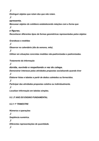 „Ï
Distinguir objetos que rolam dos que não rolam.
„Ï
apresenta.
Manusear objetos do cotidiano estabelecendo relações com a forma que
„Ï
e figuras.
Reconhecer diferentes tipos de formas geométricas representadas pelos objetos


Grandezas e medidas
„Ï
Observar no calendário (dia da semana, mês).
„Ï
Utilizar em situações concretas medidas não-padronizadas e padronizadas.


Tratamento da informação
„Ï
dúvida, ouvindo e respeitando a vez do colega.
Demonstrar interesse pelas atividades propostas socializando quando tiver
„Ï
Elaborar listas e tabelas a partir de dados coletados ou fornecidos.
„Ï
Participar das atividades propostas coletiva ou individualmente.
„Ï
Localizar informação em tabelas simples.


9.2. 2º ANO DO ENSINO FUNDAMENTAL


9.2.1 1º TRIMESTRE


Números e operações
„Ï
Seqüência numérica.
„Ï
Diferentes representações de quantidade.
„Ï
 