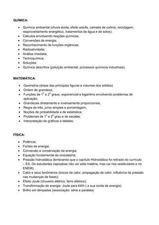 QUÍMICA: 
 Química ambiental (chuva ácida, efeito estufa, camada de ozônio, reciclagem, reaproveitamento energético, tratamentos de água e de solos); 
 Cálculos envolvendo reações químicas; 
 Conversões de energia; 
 Reconhecimento de funções orgânicas; 
 Radioatividade; 
 Análise imediata; 
 Termoquímica; 
 Soluções; 
 Química descritiva (poluição ambiental, processos químicos industriais); 
MATEMÁTICA: 
 Geometria (áreas das principais figuras e volumes dos sólidos) 
 Ordem de grandeza; 
 Funções de 10 e 20 graus, exponencial e logaritmo envolvendo problemas de aplicação; 
 Grandezas diretamente e inversamente proporcionais; 
 Regra de três, juros simples e porcentagem; 
 Noções de probabilidade e de estatística; 
 Problemas de 10 e 20 grau e de escalas; 
 Interpretação de gráficos e tabelas; 
FÍSICA: 
 Potência; 
 Fontes de energia; 
 Conversão e conservação da energia; 
 Equação fundamental da ondulatória; 
 Pressão hidrostática (lembrando que o capítulo Hidrostática foi retirado do currículo – ES. Os estudantes capixabas não ver esta matéria, mas cai nos vestibulares e no ENEM); 
 Calor e seus fenômenos (trocas de calor, propagação de calor, influência da pressão nas mudanças de fases); 
 Efeito Joule (chuveiro elétrico, ferro elétrico); 
 Transformação de energia: Joule para kWh ( a sua conta de energia); 
 Brilho em lâmpadas (associação: série e paralela) 
 