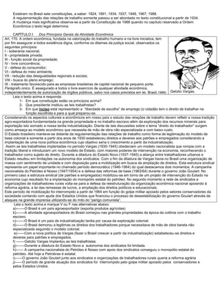 Existiram no Brasil sete constituições, a saber: 1824, 1891, 1934, 1937, 1946, 1967, 1988.
A regulamentação das relações de trabalho somente passou a ser abordada no texto constitucional a partir de 1934.
A mudança mais significativa observa-se a partir da Constituição de 1988 quando no capítulo reservado a Ordem
Econômica o texto legal determina:
CAPÍTULO I Dos Princípios Gerais da Atividade Econômica
Art. 170. A ordem econômica, fundada na valorização do trabalho humano e na livre iniciativa, tem
por fim assegurar a todos existência digna, conforme os ditames da justiça social, observados os
seguintes princípios:
I - soberania nacional;
II - propriedade privada;
III - função social da propriedade;
IV - livre concorrência;
V - defesa do consumidor;
VI - defesa do meio ambiente;
VII - redução das desigualdades regionais e sociais;
VIII - busca do pleno emprego;
IX - tratamento favorecido para as empresas brasileiras de capital nacional de pequeno porte.
Parágrafo único. É assegurado a todos o livre exercício de qualquer atividade econômica,
independentemente de autorização de órgãos públicos, salvo nos casos previstos em lei. Brasil,1988) Getúlio Vargas.
Leia o texto acima e responda:
1- Em que constituição estão os princípios acima?
2- Que presidente instituiu as leis trabalhistas?
3- Em que inciso está representado a “liberdade de escolha” de emprego (o cidadão tem o direito de trabalhar na
função escolhida e para a qual preparou-se.
Considerando os aspectos culturais e econômicos em nosso país o estudo das relações de trabalho devem refletir a nossa tradição
agro-exportadora fundamentada na grande propriedade e no trabalho escravo além da exploração dos recursos minerais para
exportação isto somado a nossa tardia industrialização. Diante de tais discussões sobre o tema “direito do trabalhador” surgem
como ameaça ao modelo econômico que necessita de mão de obra não especializada e com baixo custo.
O Estado brasileiro manteve-se distante da regulamentação das relações de trabalho como forma de legitimação do modelo de
base colonial e somente a partir dos anos de 1930 estabeleceu direitos e deveres aos patrões e empregados considerando a
implantação de uma nova política econômica cujo objetivo seria o crescimento a partir da industrialização.
Assim as leis trabalhistas implantadas no período Vargas (1930-1945) obedeciam um modelo nacionalista que rompia com a
tradição liberal e introduziam um novo modelo de Estado, com maiores poderes de intervenção na economia, reconhecendo o
trabalhador como sujeito de direito. Durante a ditadura do Estado Novo (1937-1945) a aliança entre trabalhadores urbanos e
Estado resultou em limitações na autonomia dos sindicatos. Com o fim da ditadura de Vargas havia no Brasil uma organização de
massa com sentimento de unidade e com disposição para a mobilização em busca da ampliação de direitos. Esta estrutura sindical
representa um papel importante no chamado período democrático (1946-1964) do qual destacamos dois momentos: A campanha
nacionalista do Petróleo é Nosso (1947/1954) e a defesa das reformas de base (1963/64) durante o governo João Goulart. No
primeiro caso a estrutura sindical (de patrões e empregados) mobilizou-se em torno de um projeto de intervenção do Estado na
economia cujo resultado foi a implantação do monopólio estatal do petróleo. No segundo momento a rede de sindicatos e
organizações de trabalhadores rurais volta-se para a defesa da reestruturação da organização econômica nacional apoiando à
reforma agrária, a lei das remessas de lucros, a ampliação dos direitos políticos e educacionais.
Este período de mobilização foi interrompido a partir de 1964 em função do golpe militar apoiado pelos setores conservadores da
sociedade contando com ajuda dos Estados Unidos que financiou o processo de desestabilização do governo Goulart através de
ataques na grande imprensa utilizando-se do mito do “perigo comunista”.
Leia o texto acima e marque V ou F nas alternativas abaixo:
a)-------O Brasil é um país agroexportador (exporta produtos agrícolas)
b)-------A atividade agroexportadora do Brasil começou nas grandes propriedades da época da colônia com o trabalho
escravo.
c)-------O Brasil é um país de industrialização tardia por causa da exploração colonial.
d)-------O Brasil demorou a legitimas os direitos dos trabalhadores porque necessitava de mão de obra barata não
especializada seguindo o modelo colonial.
e)------Com a nova política de Vargas (fazer o Brasil crescer a partir da industrialização) estabeleceu-se direitos e
deveres para patrões e empregados.
f) -------Getúlio Vargas Implantou as leis trabalhistas.
g)-------Durante a ditadura do Estado Novo a autonomia dos sindicatos foi limitada.
h)------ A campanha nacionalista do Petróleo é Nosso com apoio dos sindicatos conseguiu o monopólio estatal do
petróleo. Até hoje a Petrobras é estatal.
i)------O governo João Goulart junto aos sindicatos e organizações de trabalhadores rurais queria a reforma agrária
j)------O período de grande atuação dos sindicatos foi interrompido pelo golpe militar apoiado pelos conservadores e
pelos Estados Unidos.
 