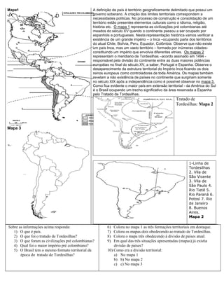 Mapa1
Mapa 3
A definição de país é território geograficamente delimitado que possui um
governo soberano. A criação dos limites territoriais correspondem a
necessidades políticas. No processo de construção e consolidação de um
território estão presentes elementos culturais como o idioma, religião,
história etc. O mapa 1 representa as civilizações pré colombianas até
meados do século XV quando o continente passou a ser ocupado por
espanhóis e portugueses. Nesta representação histórica vamos verificar a
existência de um grande império – o Inca –ocupando parte dos territórios
do atual Chile, Bolívia, Peru, Equador, Colômbia. Observe que não existe
um país Inca, mas um vasto território – formado por inúmeras cidades-
constituindo um império que envolvia diferentes etnias. Os mapas 2
representam o meridiano de Tordesilhas –acordo assinado em 1494 -
responsável pela divisão do continente entre as duas maiores potências
européias no final do século XV, a saber, Portugal e Espanha. Observe o
desaparecimento da estrutura territorial do Império Inca ficando os dois
reinos europeus como controladores de toda América. Os mapas também
revelam a não existência de países no continente que surgiriam somente
no século XIX após a independência como é possível observar no mapa 3.
Como fica evidente o maior país em extensão territorial - da América do Sul
é o Brasil ocupando um trecho significativo da área reservada a Espanha
pelo Tratado de Tordesilhas.
Tratado de
Tordesilhas: Mapa 2
1-Linha de
Tordesilhas
2. Vila de
São Vicente
3. Vila de
São Paulo 4.
Rio Tietê 5.
Rio Paraná 6.
Potosí 7. Rio
de Janeiro
8. Buenos
Aires.
Mapa 2
Sobre as informações acima responda:
1) O que é país.
2) O que foi o tratado de Tordesilhas?
3) O que foram as civilizações pré colombianas?
4) Qual foi o maior império pré colombiano?
5) O Brasil tem o mesmo formato territorial da
época do tratado de Tordesilhas?
6) Colora no mapa 1 as três formações territoriais em destaque.
7) Colora os mapas dois obedecendo ao tratado de Tordesilhas.
8) Colora o mapa três obedecendo á divisão de países atual.
9) Em qual das três situações apresentadas (mapas) já existia
divisão de países?
10) Como era a divisão territorial:
a) No mapa 1
b) b) No mapa 2
c) c) No mapa 3
 